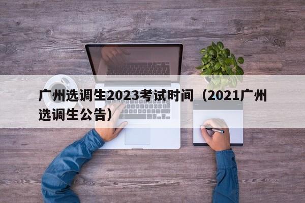广州选调生2023考试时间（2021广州选调生公告）