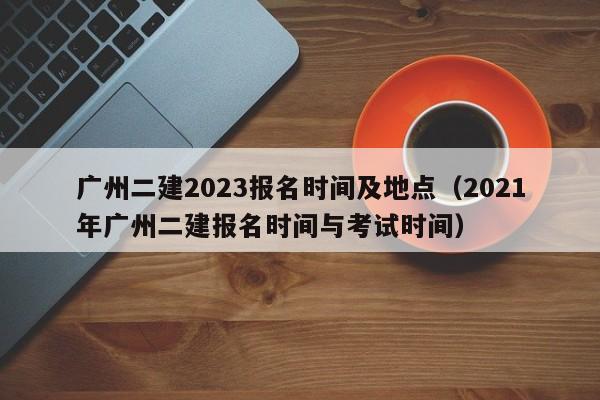 广州二建2023报名时间及地点（2021年广州二建报名时间与考试时间）