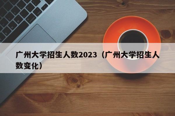 广州大学招生人数2023（广州大学招生人数变化）
