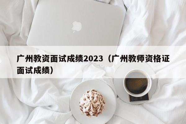 广州教资面试成绩2023（广州教师资格证面试成绩）