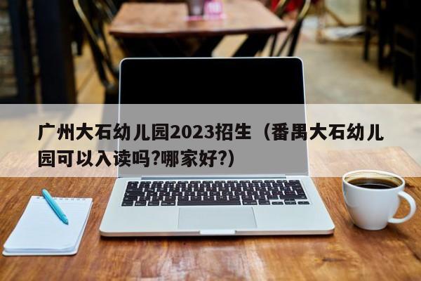 广州大石幼儿园2023招生（番禺大石幼儿园可以入读吗?哪家好?）