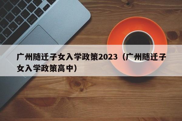 广州随迁子女入学政策2023（广州随迁子女入学政策高中）