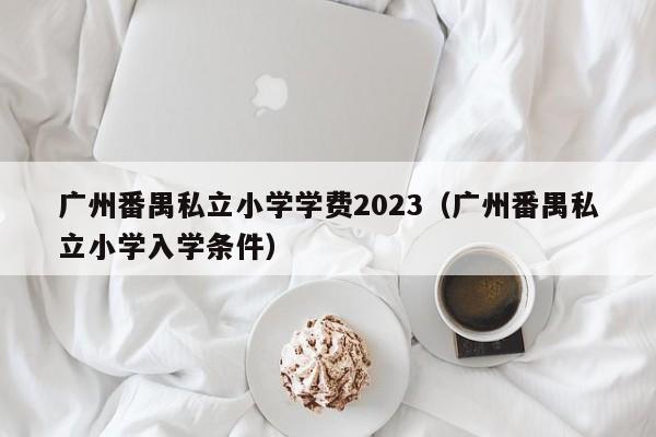 广州番禺私立小学学费2023（广州番禺私立小学入学条件）