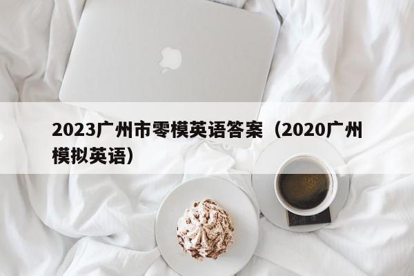 2023广州市零模英语答案（2020广州模拟英语）