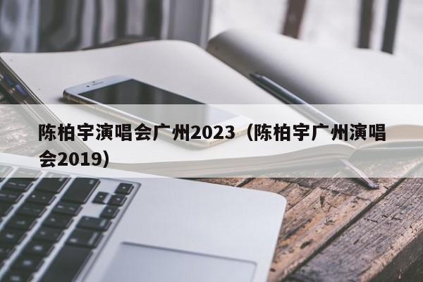 陈柏宇演唱会广州2023（陈柏宇广州演唱会2019）