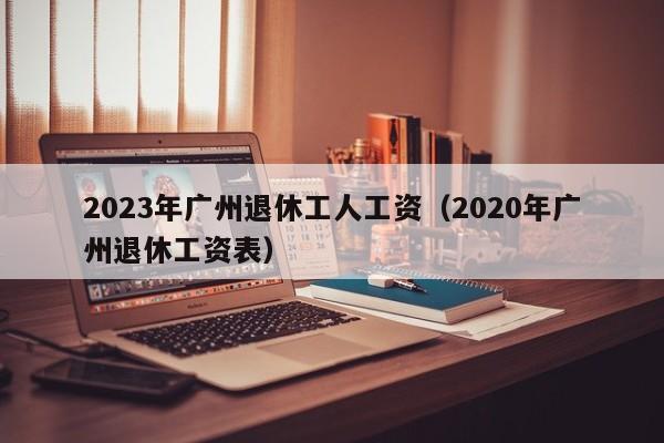 2023年广州退休工人工资（2020年广州退休工资表）