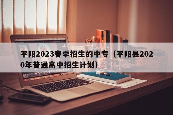 平阳2023春季招生的中专（平阳县2020年普通高中招生计划）