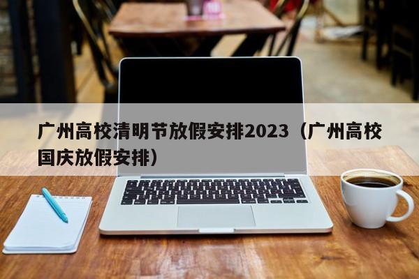 广州高校清明节放假安排2023（广州高校国庆放假安排）