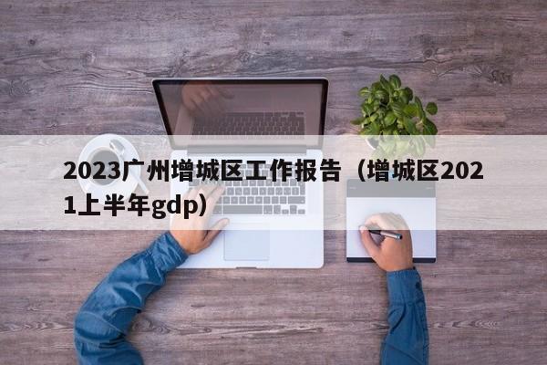 2023广州增城区工作报告（增城区2021上半年gdp）