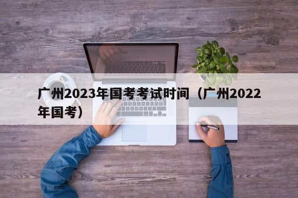 广州2023年国考考试时间（广州2022年国考）
