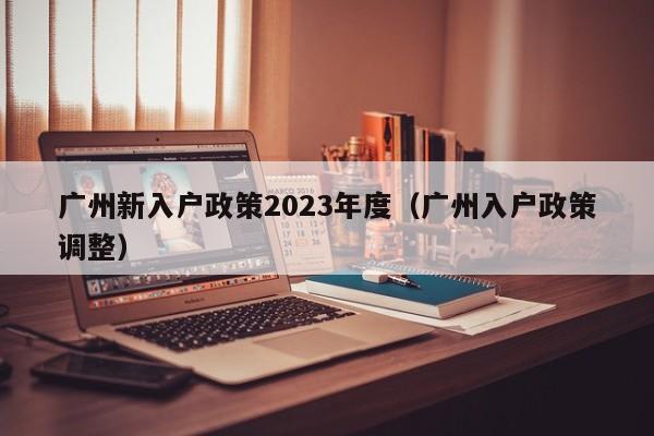 广州新入户政策2023年度（广州入户政策调整）