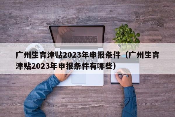 广州生育津贴2023年申报条件（广州生育津贴2023年申报条件有哪些）
