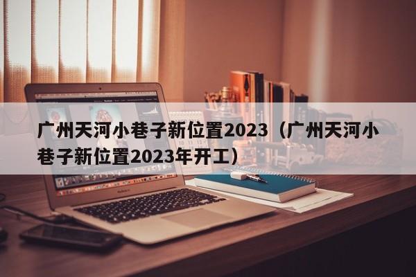 广州天河小巷子新位置2023（广州天河小巷子新位置2023年开工）