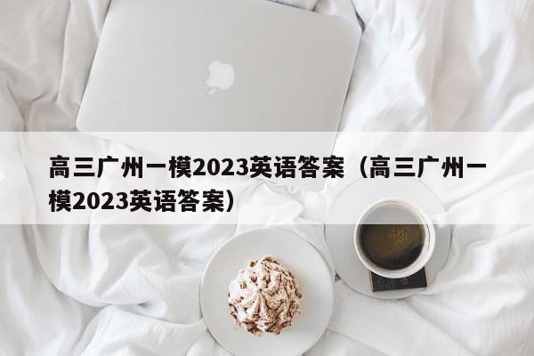 高三广州一模2023英语答案（高三广州一模2023英语答案）