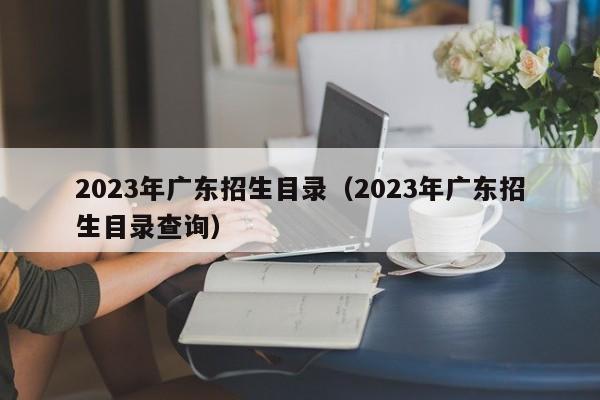 2023年广东招生目录（2023年广东招生目录查询）