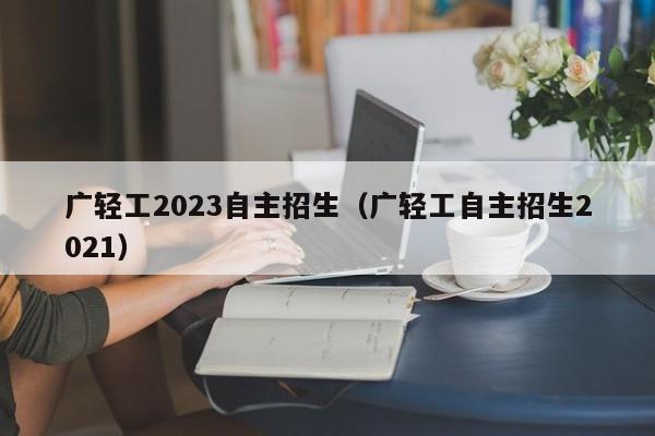 广轻工2023自主招生（广轻工自主招生2021）