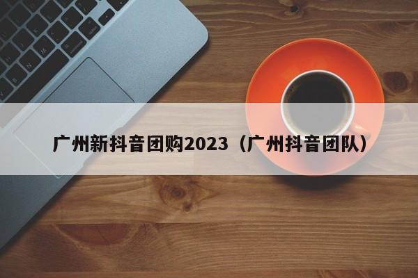 广州新抖音团购2023（广州抖音团队）