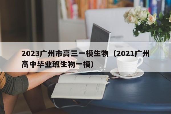 2023广州市高三一模生物（2021广州高中毕业班生物一模）