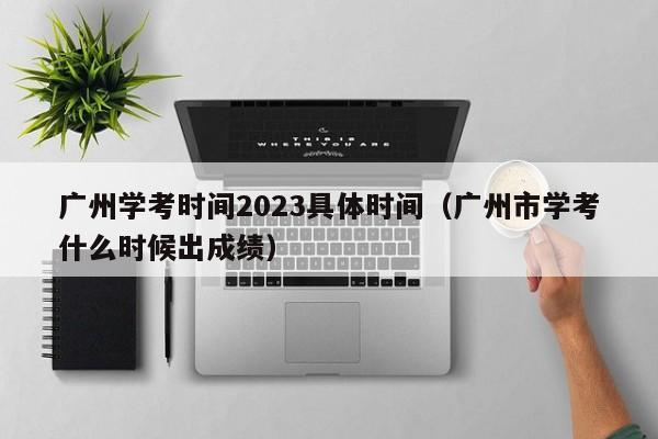 广州学考时间2023具体时间（广州市学考什么时候出成绩）