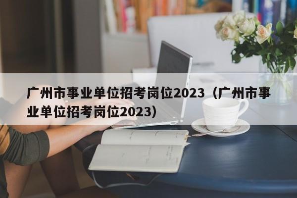 广州市事业单位招考岗位2023（广州市事业单位招考岗位2023）
