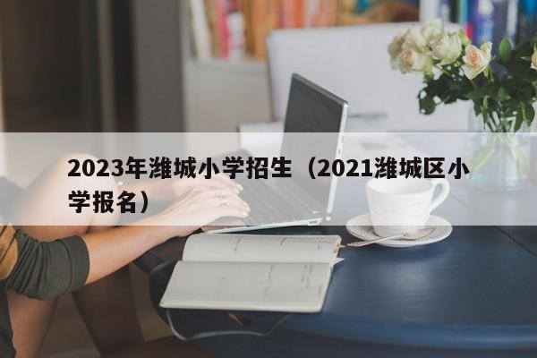2023年潍城小学招生（2021潍城区小学报名）