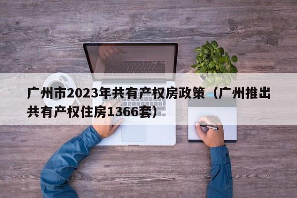 广州市2023年共有产权房政策（广州推出共有产权住房1366套）
