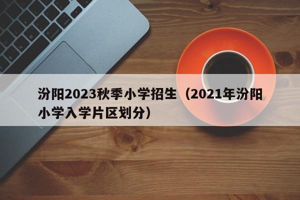 汾阳2023秋季小学招生（2021年汾阳小学入学片区划分）