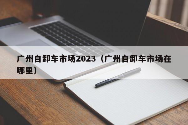 广州自卸车市场2023（广州自卸车市场在哪里）