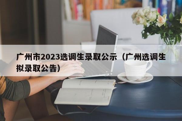 广州市2023选调生录取公示（广州选调生拟录取公告）